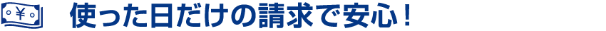 使った日だけの請求で安心!